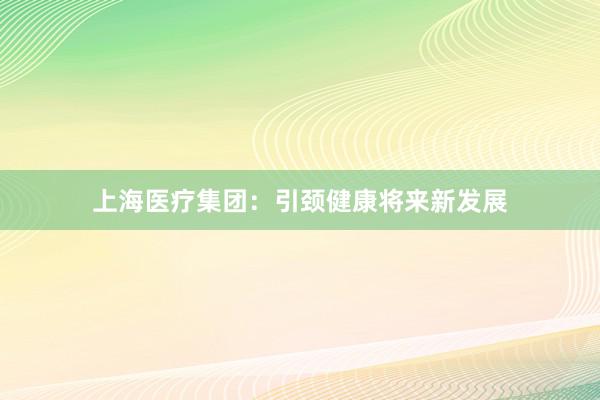 上海医疗集团：引颈健康将来新发展