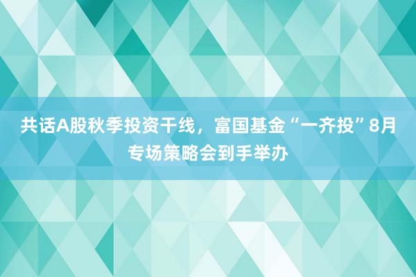 共话A股秋季投资干线，富国基金“一齐投”8月专场策略会到手举办