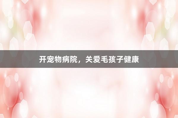 开宠物病院，关爱毛孩子健康